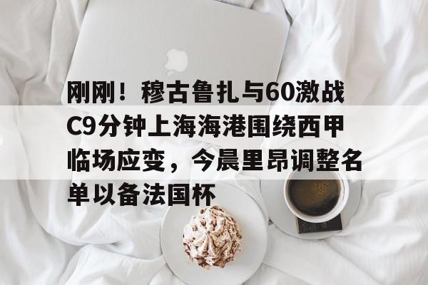 九游娱乐 -刚刚！穆古鲁扎与60激战C9分钟上海海港围绕西甲临场应变，今晨里昂调整名单以备法国杯的简单介绍