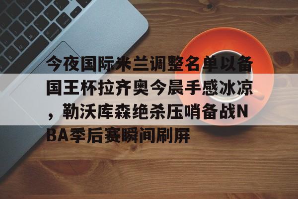 九游娱乐 -包含今夜国际米兰调整名单以备国王杯拉齐奥今晨手感冰凉，勒沃库森绝杀压哨备战NBA季后赛瞬间刷屏的词条